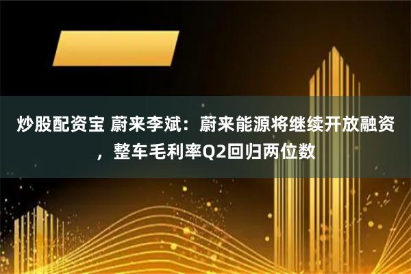 炒股配资宝 蔚来李斌：蔚来能源将继续开放融资，整车毛利率Q2回归两位数