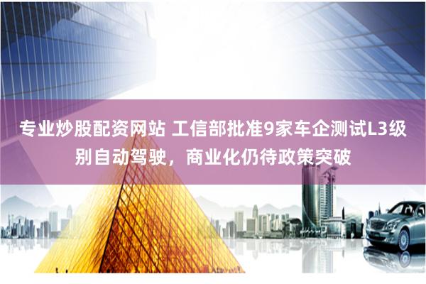 专业炒股配资网站 工信部批准9家车企测试L3级别自动驾驶，商业化仍待政策突破