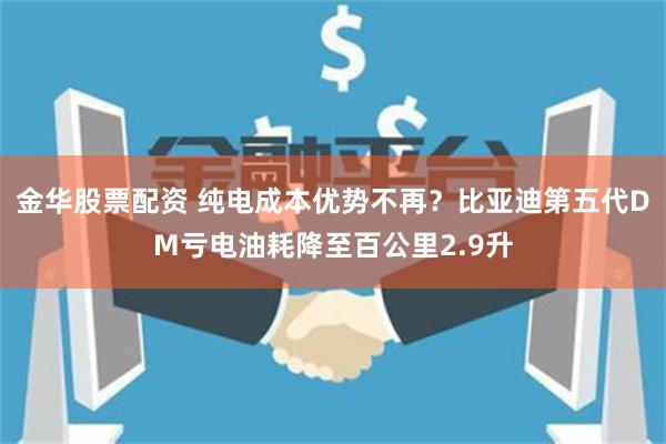 金华股票配资 纯电成本优势不再？比亚迪第五代DM亏电油耗降至百公里2.9升