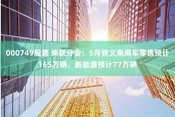 000749股票 乘联分会：5月狭义乘用车零售预计165万辆，新能源预计77万辆