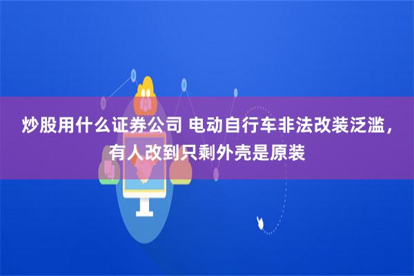 炒股用什么证券公司 电动自行车非法改装泛滥，有人改到只剩外壳是原装