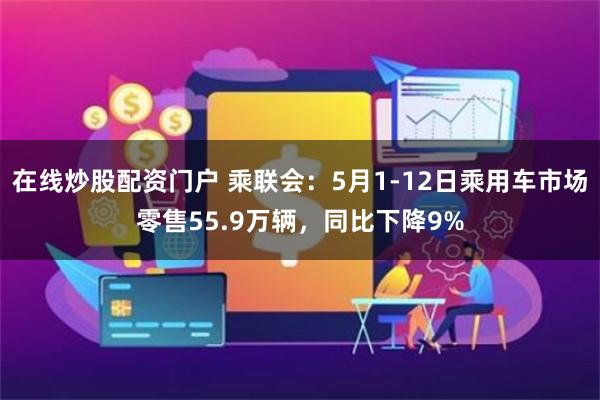 在线炒股配资门户 乘联会：5月1-12日乘用车市场零售55.9万辆，同比下降9%