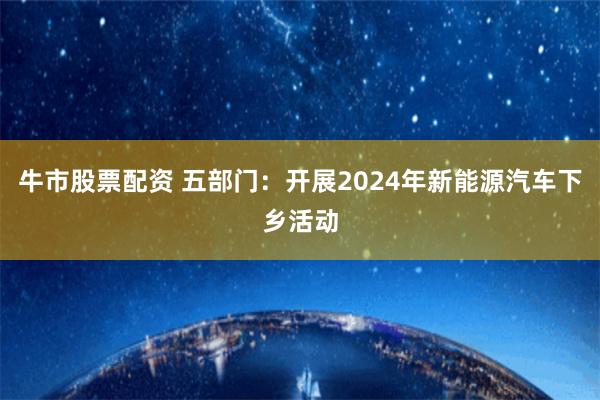 牛市股票配资 五部门：开展2024年新能源汽车下乡活动