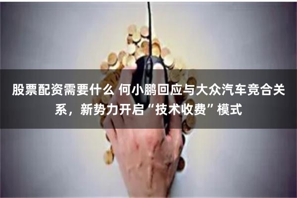 股票配资需要什么 何小鹏回应与大众汽车竞合关系，新势力开启“技术收费”模式