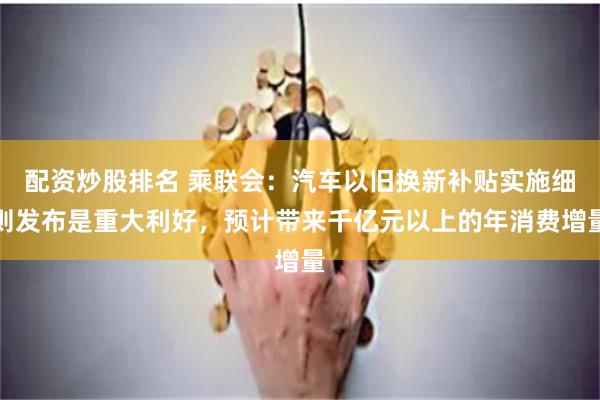 配资炒股排名 乘联会：汽车以旧换新补贴实施细则发布是重大利好，预计带来千亿元以上的年消费增量