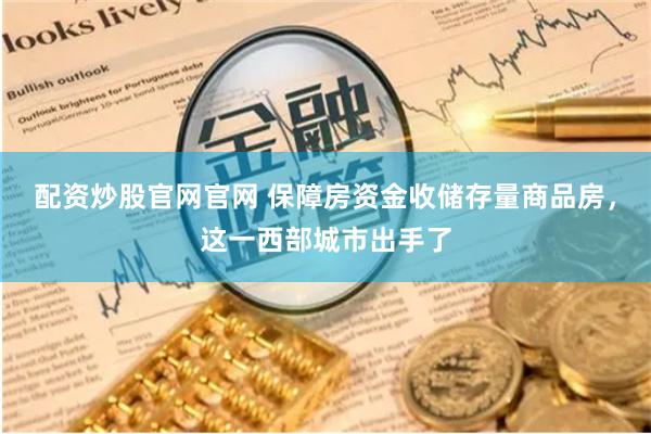 配资炒股官网官网 保障房资金收储存量商品房，这一西部城市出手了