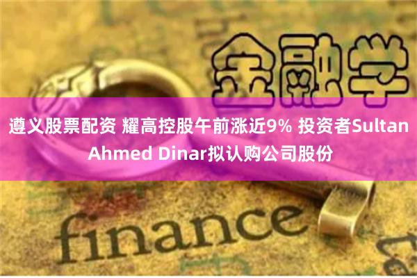 遵义股票配资 耀高控股午前涨近9% 投资者Sultan Ahmed Dinar拟认购公司股份