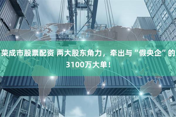 荣成市股票配资 两大股东角力，牵出与“假央企”的3100万大单！