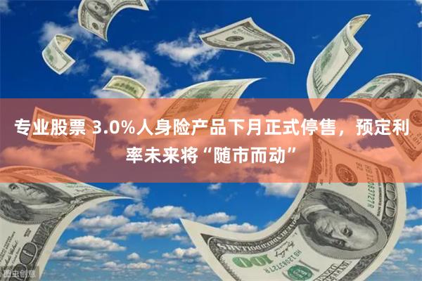 专业股票 3.0%人身险产品下月正式停售，预定利率未来将“随市而动”