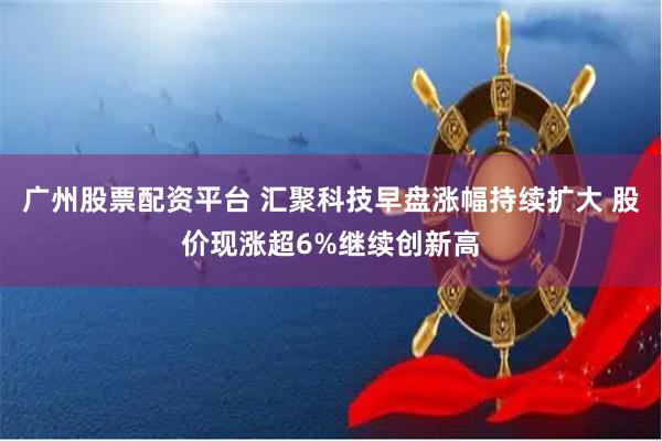 广州股票配资平台 汇聚科技早盘涨幅持续扩大 股价现涨超6%继续创新高