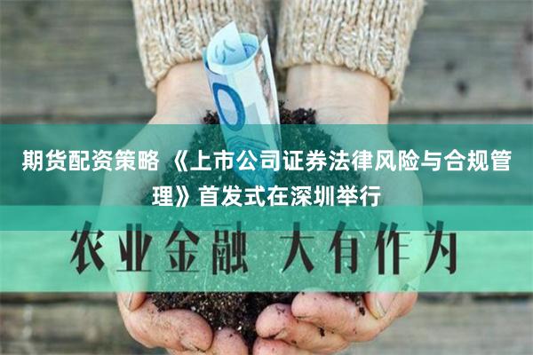 期货配资策略 《上市公司证券法律风险与合规管理》首发式在深圳举行