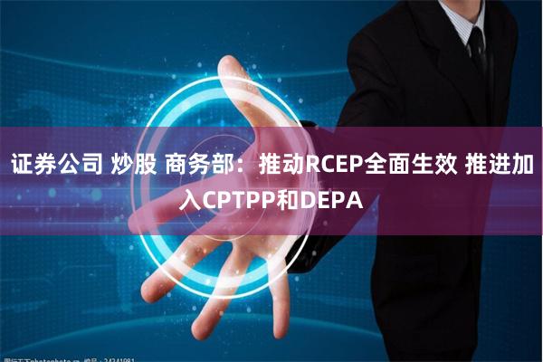 证券公司 炒股 商务部：推动RCEP全面生效 推进加入CPTPP和DEPA