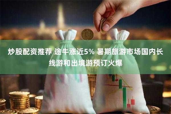 炒股配资推荐 途牛涨近5% 暑期旅游市场国内长线游和出境游预订火爆