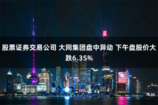 股票证券交易公司 大同集团盘中异动 下午盘股价大跌6.35%