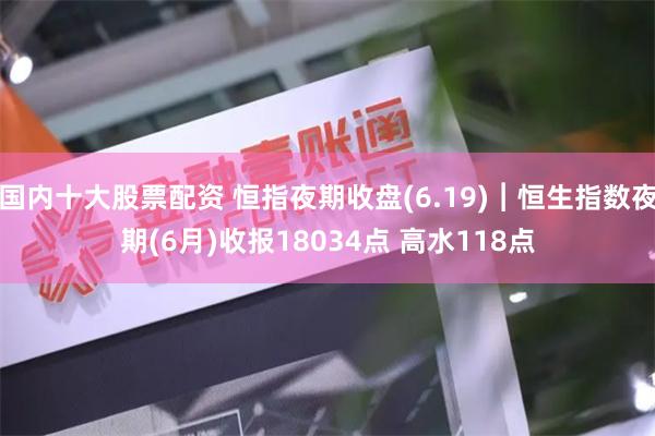 国内十大股票配资 恒指夜期收盘(6.19)︱恒生指数夜期(6月)收报18034点 高水118点