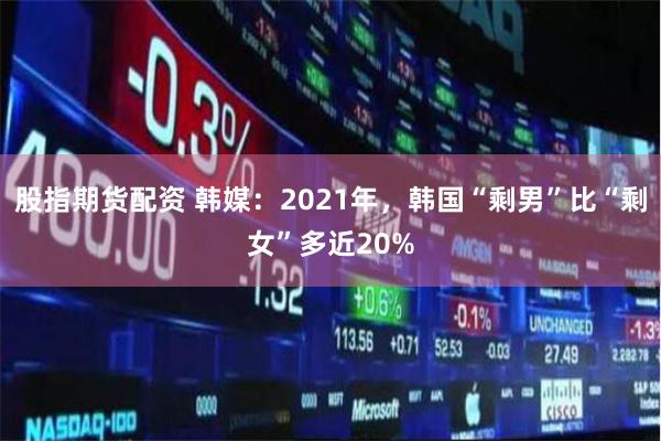 股指期货配资 韩媒：2021年，韩国“剩男”比“剩女”多近20%