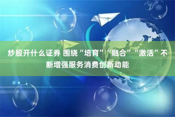 炒股开什么证券 围绕“培育”“融合”“激活”不断增强服务消费创新动能