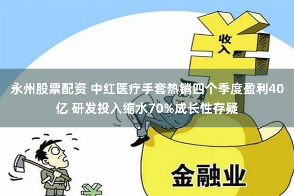 永州股票配资 中红医疗手套热销四个季度盈利40亿 研发投入缩水70%成长性存疑