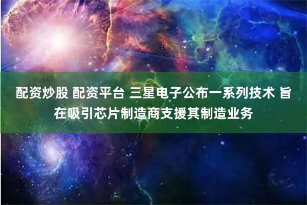 配资炒股 配资平台 三星电子公布一系列技术 旨在吸引芯片制造商支援其制造业务