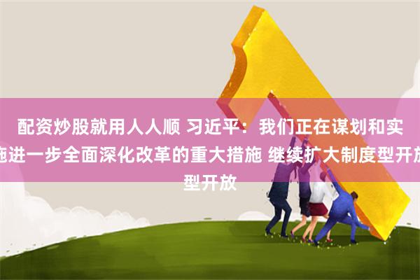 配资炒股就用人人顺 习近平：我们正在谋划和实施进一步全面深化改革的重大措施 继续扩大制度型开放