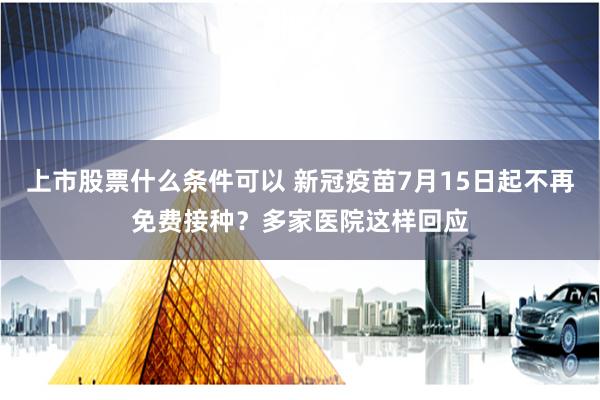 上市股票什么条件可以 新冠疫苗7月15日起不再免费接种？多家医院这样回应