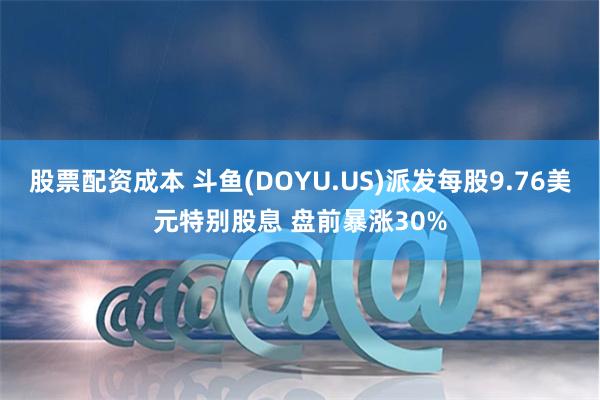 股票配资成本 斗鱼(DOYU.US)派发每股9.76美元特别股息 盘前暴涨30%