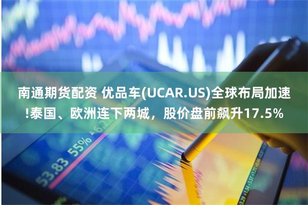 南通期货配资 优品车(UCAR.US)全球布局加速!泰国、欧洲连下两城，股价盘前飙升17.5%