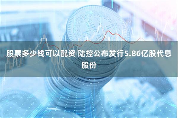 股票多少钱可以配资 陆控公布发行5.86亿股代息股份