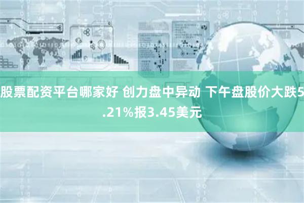 股票配资平台哪家好 创力盘中异动 下午盘股价大跌5.21%报3.45美元