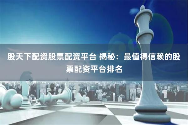 股天下配资股票配资平台 揭秘：最值得信赖的股票配资平台排名