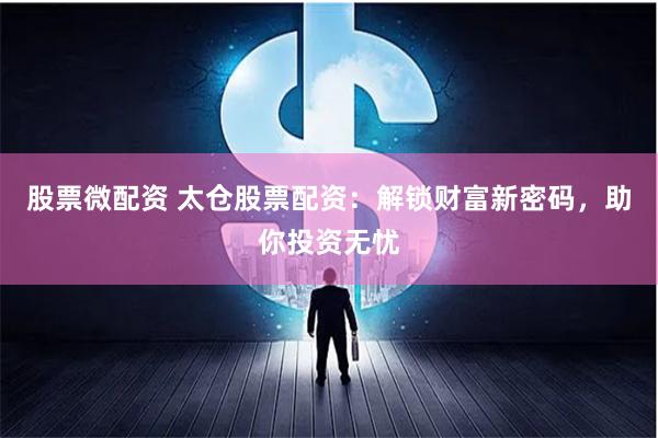 股票微配资 太仓股票配资：解锁财富新密码，助你投资无忧