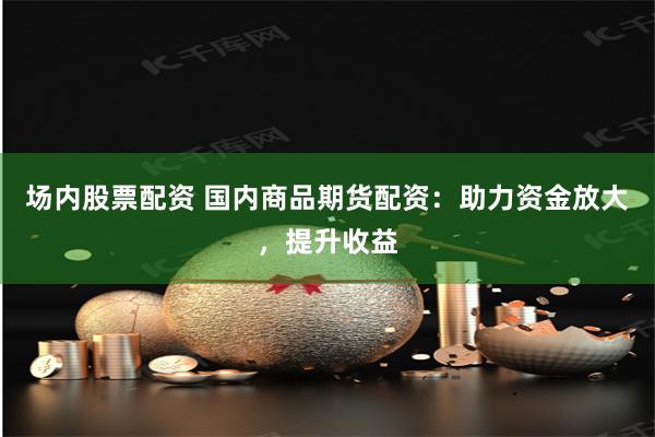 场内股票配资 国内商品期货配资：助力资金放大，提升收益
