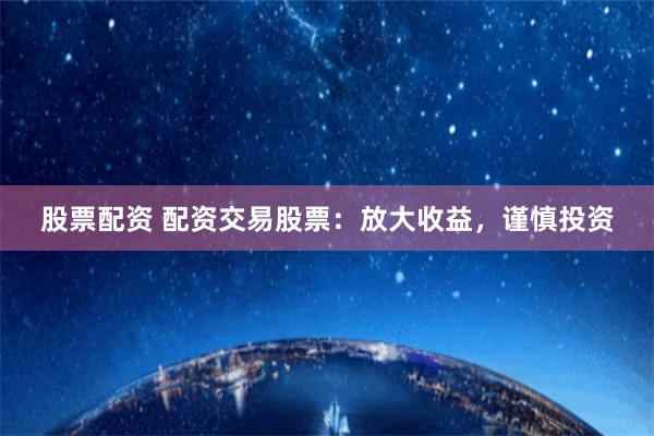 股票配资 配资交易股票：放大收益，谨慎投资