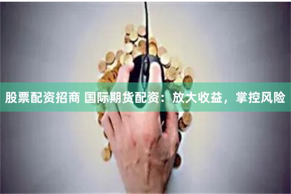 股票配资招商 国际期货配资：放大收益，掌控风险