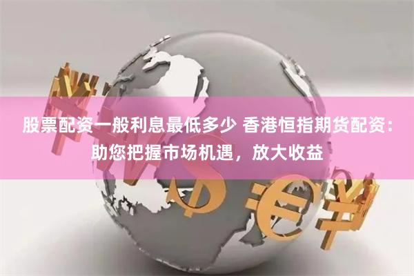 股票配资一般利息最低多少 香港恒指期货配资：助您把握市场机遇，放大收益