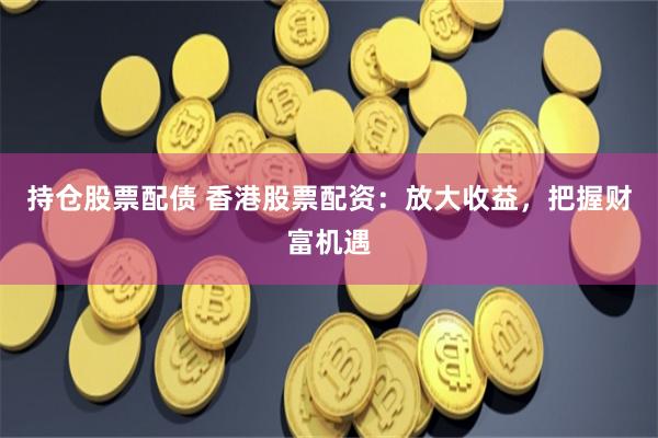 持仓股票配债 香港股票配资：放大收益，把握财富机遇