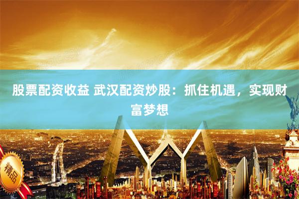 股票配资收益 武汉配资炒股：抓住机遇，实现财富梦想
