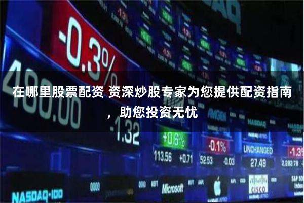 在哪里股票配资 资深炒股专家为您提供配资指南，助您投资无忧