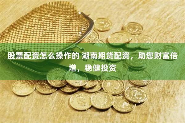股票配资怎么操作的 湖南期货配资，助您财富倍增，稳健投资