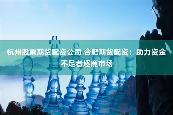 杭州股票期货配资公司 合肥期货配资：助力资金不足者逐鹿市场