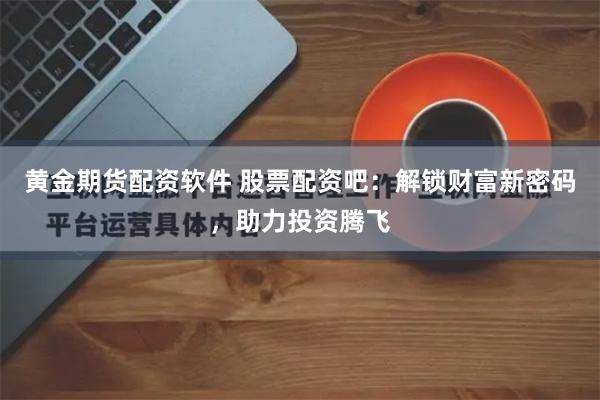黄金期货配资软件 股票配资吧：解锁财富新密码，助力投资腾飞