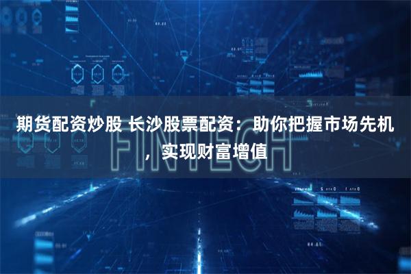 期货配资炒股 长沙股票配资：助你把握市场先机，实现财富增值