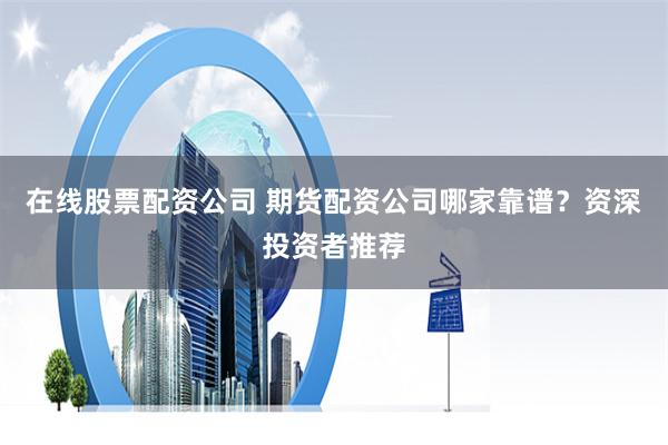 在线股票配资公司 期货配资公司哪家靠谱？资深投资者推荐