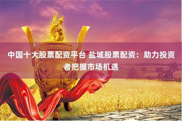 中国十大股票配资平台 盐城股票配资:助力投资者把握市场机遇