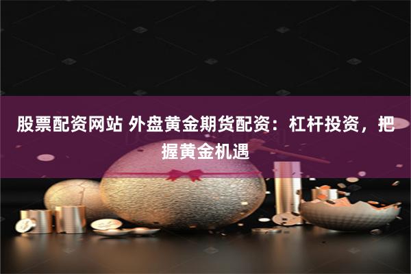 股票配资网站 外盘黄金期货配资:杠杆投资,把握黄金机遇